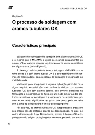 ARAMES TUBULARES OK


     Capítulo 3

     O processo de soldagem com
     arames tubulares OK


     Características principais

         Basicamente o processo de soldagem com arames tubulares OK
     é o mesmo que o MIG/MAG e utiliza os mesmos equipamentos do
     arame sólido, embora requeira equipamentos de maior capacidade
     em alguns casos (veja a Figura 5).
         A diferença mais importante entre a soldagem MIG/MAG com a-
     rame sólido e a com arame tubular OK é o seu desempenho em ter-
     mos de produtividade, características de soldagem e integridade do
     metal de solda.
         Mudanças para adequação a alguma aplicação particular ou a
     algum requisito especial são mais facilmente obtidas com arames
     tubulares OK que com arames sólidos. Isso envolve alterações na
     formulação e no percentual de fluxo, de um modo similar ao dos ele-
     trodos revestidos: a formulação e a espessura do revestimento po-
     dem ter um efeito significativo, ao passo que pouco pode ser feito
     com a alma do eletrodo para melhorar seu desempenho.
          Por sua vez, os arames tubulares OK autoprotegidos produzem
     seu próprio gás de proteção através da decomposição, no arco, de
     vários elementos do fluxo. Dessa forma, arames tubulares OK auto-
     protegidos não exigem proteção gasosa externa, podendo ser empre-

26
 
