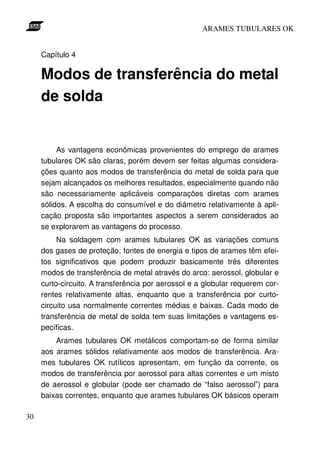 ARAMES TUBULARES OK


     Capítulo 4

     Modos de transferência do metal
     de solda


          As vantagens econômicas provenientes do emprego de arames
     tubulares OK são claras, porém devem ser feitas algumas considera-
     ções quanto aos modos de transferência do metal de solda para que
     sejam alcançados os melhores resultados, especialmente quando não
     são necessariamente aplicáveis comparações diretas com arames
     sólidos. A escolha do consumível e do diâmetro relativamente à apli-
     cação proposta são importantes aspectos a serem considerados ao
     se explorarem as vantagens do processo.
          Na soldagem com arames tubulares OK as variações comuns
     dos gases de proteção, fontes de energia e tipos de arames têm efei-
     tos significativos que podem produzir basicamente três diferentes
     modos de transferência de metal através do arco: aerossol, globular e
     curto-circuito. A transferência por aerossol e a globular requerem cor-
     rentes relativamente altas, enquanto que a transferência por curto-
     circuito usa normalmente correntes médias e baixas. Cada modo de
     transferência de metal de solda tem suas limitações e vantagens es-
     pecíficas.
         Arames tubulares OK metálicos comportam-se de forma similar
     aos arames sólidos relativamente aos modos de transferência. Ara-
     mes tubulares OK rutílicos apresentam, em função da corrente, os
     modos de transferência por aerossol para altas correntes e um misto
     de aerossol e globular (pode ser chamado de “falso aerossol”) para
     baixas correntes, enquanto que arames tubulares OK básicos operam

30
 