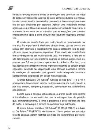 ARAMES TUBULARES OK

     limitadas empregando-se fontes de soldagem que permitam ao metal
     de solda ser transferido através do arco somente durante os interva-
     los de curtos-circuitos controlados ocorrendo a taxas um pouco maio-
     res do que cinqüenta por segundo. Aplicar uma indutância menos
     agressiva é a prática mais usual que pode ser utilizada para variar o
     aumento de corrente de tal maneira que as erupções que ocorrem
     imediatamente após o curto-circuito não causem respingos excessi-
     vos.
          O modo de transferência por curto-circuito é caracterizado por
     um arco frio e por isso é ideal para chapas finas, passes de raiz em
     juntas com abertura e especialmente para a soldagem fora de posi-
     ção em peças de pequena espessura. Esse modo de transferência
     tem a vantagem de ser muito fácil de usar. No entanto, a falta de fu-
     são lateral pode ser um problema quando se soldam peças mais es-
     pessas que 6,0 mm porque o aporte térmico é baixo. Por isso, uma
     boa técnica de soldagem é muito importante quando se soldam peças
     espessas, devendo ser dispensada uma atenção especial à técnica
     de soldagem do operador para garantir fusão adequada durante a
     soldagem fora de posição em peças mais espessas.
                                      ®
         Arames tubulares OK Tubrod rutílicos do tipo E70T-1 e E71T-1
     apresentam desempenho inferior na transferência por curto-circuito e
     por isso devem, sempre que possível, permanecer na transferência
     por aerossol.
          Exceto para a posição sobrecabeça, o arame sólido está restrito
     à transferência por curto-circuito para a soldagem fora de posição
     que, comparativamente, é lenta e propensa a gerar defeitos de falta
     de fusão, a menos que a técnica do operador seja adequada.
                                              ®
          O arame tubular metálico OK Tubrod 90 MC (E80C-G) e o bási-
                   ®
     co OK Tubrod 75 (E71T-5) de diâmetro 1,2 mm podem ser soldados
     fora de posição, porém restritos ao modo de transferência por curto-
     circuito.



32
 