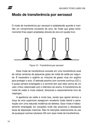 ARAMES TUBULARES OK


     Modo de transferência por aerossol

     O modo de transferência por aerossol é estabelecido quando é man-
     tido um comprimento constante do arco, de modo que gotas extre-
     mamente finas sejam projetadas através do arco em queda livre.




                      Figura 10 - Transferência por aerossol

         Esse modo de transferência consiste em uma transferência axial
     de várias centenas de pequenas gotas de metal de solda por segun-
     do. É necessário o argônio ou misturas de gases ricas em argônio
     para proteger o arco. O eletrodo positivo com corrente contínua (CC+)
     é quase sempre empregado e a corrente tem que estar acima de um
     valor crítico relacionado com o diâmetro do arame. A transferência do
     metal de solda é muito estável, direcional e essencialmente livre de
     respingos.
          A aparência da solda é muito boa, sendo que aporte térmico e
     força do arco superiores asseguram excelente fusão lateral e pene-
     tração com uma reduzida incidência de defeitos. Esse modo é habitu-
     almente empregado em situações onde são possíveis e desejáveis
     taxas de deposição máximas. Não há restrições relativamente ao uso
     de quaisquer arames tubulares OK com esse modo de transferência.


34
 