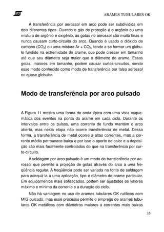 ARAMES TUBULARES OK

     A transferência por aerossol em arco pode ser subdividida em
dois diferentes tipos. Quando o gás de proteção é o argônio ou uma
mistura de argônio e oxigênio, as gotas no aerossol são muito finas e
nunca causam curto-circuito do arco. Quando é usado o dióxido de
carbono (CO2) ou uma mistura Ar + CO2, tende a se formar um glóbu-
lo fundido na extremidade do arame, que pode crescer em tamanho
até que seu diâmetro seja maior que o diâmetro do arame. Essas
gotas, maiores em tamanho, podem causar curtos-circuitos, sendo
esse modo conhecido como modo de transferência por falso aerossol
ou quase globular.



Modo de transferência por arco pulsado

A Figura 11 mostra uma forma de onda típica com uma vista esque-
mática dos eventos na ponta do arame em cada ciclo. Durante os
intervalos entre os pulsos, uma corrente de fundo mantém o arco
aberto, mas nesta etapa não ocorre transferência de metal. Dessa
forma, a transferência de metal ocorre a altas correntes, mas a cor-
rente média permanece baixa e por isso o aporte de calor e a deposi-
ção são mais facilmente controlados do que na transferência por cur-
to-circuito.
    A soldagem por arco pulsado é um modo de transferência por ae-
rossol que permite a projeção de gotas através do arco a uma fre-
qüência regular. A freqüência pode ser variada na fonte de soldagem
para adequá-la a uma aplicação, tipo e diâmetro de arame particular.
Em equipamentos mais sofisticados, podem ser ajustados os valores
máximo e mínimo da corrente e a duração do ciclo.
     Não há vantagem no uso de arames tubulares OK rutílicos com
MIG pulsado, mas esse processo permite o emprego de arames tubu-
lares OK metálicos com diâmetros maiores a correntes mais baixas

                                                                        35
 