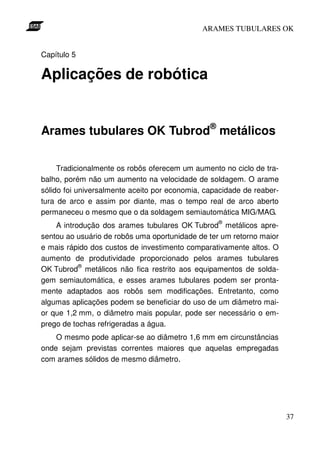 ARAMES TUBULARES OK


Capítulo 5

Aplicações de robótica


Arames tubulares OK Tubrod® metálicos

     Tradicionalmente os robôs oferecem um aumento no ciclo de tra-
balho, porém não um aumento na velocidade de soldagem. O arame
sólido foi universalmente aceito por economia, capacidade de reaber-
tura de arco e assim por diante, mas o tempo real de arco aberto
permaneceu o mesmo que o da soldagem semiautomática MIG/MAG.
                                                  ®
    A introdução dos arames tubulares OK Tubrod metálicos apre-
sentou ao usuário de robôs uma oportunidade de ter um retorno maior
e mais rápido dos custos de investimento comparativamente altos. O
aumento de produtividade proporcionado pelos arames tubulares
           ®
OK Tubrod metálicos não fica restrito aos equipamentos de solda-
gem semiautomática, e esses arames tubulares podem ser pronta-
mente adaptados aos robôs sem modificações. Entretanto, como
algumas aplicações podem se beneficiar do uso de um diâmetro mai-
or que 1,2 mm, o diâmetro mais popular, pode ser necessário o em-
prego de tochas refrigeradas a água.
    O mesmo pode aplicar-se ao diâmetro 1,6 mm em circunstâncias
onde sejam previstas correntes maiores que aquelas empregadas
com arames sólidos de mesmo diâmetro.




                                                                       37
 