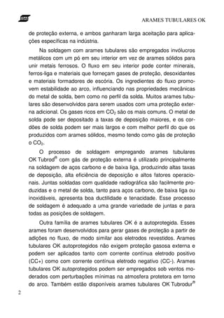 ARAMES TUBULARES OK

    de proteção externa, e ambos ganharam larga aceitação para aplica-
    ções específicas na indústria.
         Na soldagem com arames tubulares são empregados invólucros
    metálicos com um pó em seu interior em vez de arames sólidos para
    unir metais ferrosos. O fluxo em seu interior pode conter minerais,
    ferros-liga e materiais que forneçam gases de proteção, desoxidantes
    e materiais formadores de escória. Os ingredientes do fluxo promo-
    vem estabilidade ao arco, influenciando nas propriedades mecânicas
    do metal de solda, bem como no perfil da solda. Muitos arames tubu-
    lares são desenvolvidos para serem usados com uma proteção exter-
    na adicional. Os gases ricos em CO2 são os mais comuns. O metal de
    solda pode ser depositado a taxas de deposição maiores, e os cor-
    dões de solda podem ser mais largos e com melhor perfil do que os
    produzidos com arames sólidos, mesmo tendo como gás de proteção
    o CO2.
         O processo de soldagem empregando arames tubulares
               ®
    OK Tubrod com gás de proteção externa é utilizado principalmente
    na soldagem de aços carbono e de baixa liga, produzindo altas taxas
    de deposição, alta eficiência de deposição e altos fatores operacio-
    nais. Juntas soldadas com qualidade radiográfica são facilmente pro-
    duzidas e o metal de solda, tanto para aços carbono, de baixa liga ou
    inoxidáveis, apresenta boa ductilidade e tenacidade. Esse processo
    de soldagem é adequado a uma grande variedade de juntas e para
    todas as posições de soldagem.
        Outra família de arames tubulares OK é a autoprotegida. Esses
    arames foram desenvolvidos para gerar gases de proteção a partir de
    adições no fluxo, de modo similar aos eletrodos revestidos. Arames
    tubulares OK autoprotegidos não exigem proteção gasosa externa e
    podem ser aplicados tanto com corrente contínua eletrodo positivo
    (CC+) como com corrente contínua eletrodo negativo (CC-). Arames
    tubulares OK autoprotegidos podem ser empregados sob ventos mo-
    derados com perturbações mínimas na atmosfera protetora em torno
                                                                      ®
    do arco. Também estão disponíveis arames tubulares OK Tubrodur
2
 