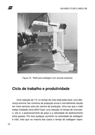 ARAMES TUBULARES OK




               Figura 12 - Robô para soldagem com arames tubulares




     Ciclo de trabalho e produtividade

          Uma redução de 1% no tempo de ciclo total pode fazer uma dife-
     rença enorme nos números de produção anual e normalmente resulta
     em meia semana extra de volume de produção. Uma vez que o robô
     esteja instalado seria difícil fazer uma redução no tempo de manusei-
     o, isto é, o posicionamento da peça e a velocidade de deslocamento
     entre passes. Por isso qualquer aumento na velocidade de soldagem
     é vital, visto que na maioria dos casos o tempo de soldagem repre-

38
 