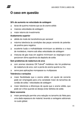 ARAMES TUBULARES OK


O caso em questão

30% de aumento na velocidade de soldagem
    taxas de queima maiores que as do arame sólido
    maiores velocidades de soldagem
    maior retorno do investimento
Acabamento superior
    obtido do modo de transferência por aerossol
    máxima tolerância às condições das peças variando de polarida-
    de positiva para negativa
    excelente fusão e molhabilidade minimizam os defeitos e o risco
    de mordedura, mesmo sob altas velocidades de soldagem
    misturas de gás ricas em argônio minimizam os respingos e pro-
    porcionam ótima aparência do depósito de solda
Sem problemas de reabertura de arco
                                      ®
    com arames tubulares OK Tubrod metálicos não há problemas
    de reabertura de arco, com a ponta do arame quente ou fria
    serve para aplicações monopasse ou multipasses
Tolerância a variações
    maior flexibilidade que o arame sólido: um ajuste de corrente
    pode ser empregado para uma variedade maior de tamanhos de
    cordão de solda / velocidades de soldagem
    maior tolerância a diferenças de ajuste que o arame sólido, que
    pode ser crítico quando se deseja evitar defeitos de solda
Maior economia
    maior penetração permite uma redução no tamanho do filete para
    uma dada espessura de material, levando a vantagens adicionais
    no custo global.

                                                                      41
 