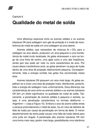 ARAMES TUBULARES OK


Capítulo 6

Qualidade do metal de solda


    Uma diferença essencial entre os arames sólidos e os arames
tubulares OK para soldagem com gás de proteção é o modo de trans-
ferência do metal de solda em uma soldagem ao arco aberto.
    Arames sólidos, que necessitam de misturas Ar + CO2 para a
soldagem ao arco aberto, produzem um arco pequeno e uma transfe-
rência de metal muito localizada. As gotas atravessam o arco ao lon-
go de uma linha de centro, uma após outra a uma alta freqüência,
sendo que isso pode ser visto no cone característico do arco. Por
causa dessa transferência axial, as gotas penetram na poça de fusão
dentro de uma área de projeção relativamente pequena. Conseqüen-
temente, toda a energia contida nas gotas fica concentrada nessa
área.
     Arames tubulares OK possuem um arco mais largo. As gotas es-
palham-se e criam uma área de projeção maior, distribuindo, portanto,
toda a energia de soldagem mais uniformemente. Essa diferença nas
características do arco entre os arames sólidos e os arames tubulares
OK tem um efeito significativo na qualidade do metal de solda. Tipi-
camente, a penetração de arames sólidos é pequena e estreita, ou
seja, é uma penetração característica no formato dediforme —
fingerform — (veja a Figura 15). Embora o arco do arame sólido tenda
a escavar profundamente o metal de base, há um risco de defeitos de
falta de fusão por causa da penetração em forma de dedo. O menor
desalinhamento da tocha pode causar uma falta de fusão lateral para
uma junta em ângulo. A penetração dos arames tubulares OK tem
uma forma mais rasa, porém mais larga, possibilitando uma tolerância

                                                                        43
 