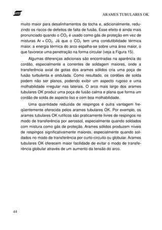 ARAMES TUBULARES OK

     muito maior para desalinhamentos da tocha e, adicionalmente, redu-
     zindo os riscos de defeitos de falta de fusão. Esse efeito é ainda mais
     pronunciado quando o CO2 é usado como gás de proteção em vez de
     misturas Ar + CO2. Já que o CO2 tem uma condutibilidade térmica
     maior, a energia térmica do arco espalha-se sobre uma área maior, o
     que favorece uma penetração na forma circular (veja a Figura 15).
          Algumas diferenças adicionais são encontradas na aparência do
     cordão, especialmente a correntes de soldagem maiores, onde a
     transferência axial de gotas dos arames sólidos cria uma poça de
     fusão turbulenta e ondulada. Como resultado, os cordões de solda
     podem não ser planos, podendo exibir um aspecto rugoso e uma
     molhabilidade irregular nas laterais. O arco mais largo dos arames
     tubulares OK produz uma poça de fusão calma e plana que forma um
     cordão de solda de aspecto liso e com boa molhabilidade.
         Uma quantidade reduzida de respingos é outra vantagem fre-
     qüentemente oferecida pelos arames tubulares OK. Por exemplo, os
     arames tubulares OK rutílicos são praticamente livres de respingos no
     modo de transferência por aerossol, especialmente quando soldados
     com mistura como gás de proteção. Arames sólidos produzem níveis
     de respingos significativamente maiores, especialmente quando sol-
     dados no modo de transferência por curto-circuito ou globular. Arames
     tubulares OK oferecem maior facilidade de evitar o modo de transfe-
     rência globular através de um aumento da tensão do arco.




44
 