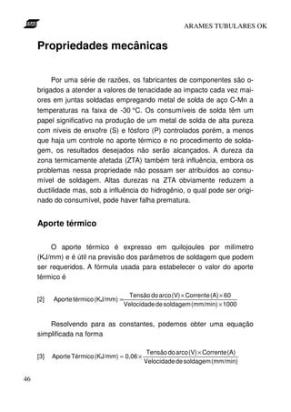 ARAMES TUBULARES OK


     Propriedades mecânicas

          Por uma série de razões, os fabricantes de componentes são o-
     brigados a atender a valores de tenacidade ao impacto cada vez mai-
     ores em juntas soldadas empregando metal de solda de aço C-Mn a
     temperaturas na faixa de -30 °C. Os consumíveis de solda têm um
     papel significativo na produção de um metal de solda de alta pureza
     com níveis de enxofre (S) e fósforo (P) controlados porém, a menos
     que haja um controle no aporte térmico e no procedimento de solda-
     gem, os resultados desejados não serão alcançados. A dureza da
     zona termicamente afetada (ZTA) também terá influência, embora os
     problemas nessa propriedade não possam ser atribuídos ao consu-
     mível de soldagem. Altas durezas na ZTA obviamente reduzem a
     ductilidade mas, sob a influência do hidrogênio, o qual pode ser origi-
     nado do consumível, pode haver falha prematura.


     Aporte térmico

         O aporte térmico é expresso em quilojoules por milímetro
     (KJ/mm) e é útil na previsão dos parâmetros de soldagem que podem
     ser requeridos. A fórmula usada para estabelecer o valor do aporte
     térmico é

                                       Tensão do arco (V) × Corrente (A) × 60
     [2]   Aporte térmico (KJ/mm) =
                                      Velocidade de soldagem (mm/min) × 1000


         Resolvendo para as constantes, podemos obter uma equação
     simplificada na forma

                                              Tensão do arco (V) × Corrente (A)
     [3]   Aporte Térmico (KJ/mm) = 0,06 ×
                                             Velocidade de soldagem (mm/min)

46
 