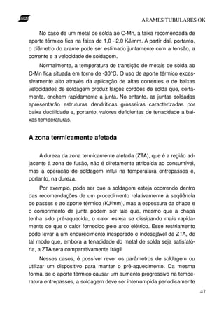 ARAMES TUBULARES OK

     No caso de um metal de solda ao C-Mn, a faixa recomendada de
aporte térmico fica na faixa de 1,0 - 2,0 KJ/mm. A partir daí, portanto,
o diâmetro do arame pode ser estimado juntamente com a tensão, a
corrente e a velocidade de soldagem.
    Normalmente, a temperatura de transição de metais de solda ao
C-Mn fica situada em torno de -30°C. O uso de aporte térmico exces-
sivamente alto através da aplicação de altas correntes e de baixas
velocidades de soldagem produz largos cordões de solda que, certa-
mente, enchem rapidamente a junta. No entanto, as juntas soldadas
apresentarão estruturas dendríticas grosseiras caracterizadas por
baixa ductilidade e, portanto, valores deficientes de tenacidade a bai-
xas temperaturas.


A zona termicamente afetada

     A dureza da zona termicamente afetada (ZTA), que é a região ad-
jacente à zona de fusão, não é diretamente atribuída ao consumível,
mas a operação de soldagem influi na temperatura entrepasses e,
portanto, na dureza.
      Por exemplo, pode ser que a soldagem esteja ocorrendo dentro
das recomendações de um procedimento relativamente à seqüência
de passes e ao aporte térmico (KJ/mm), mas a espessura da chapa e
o comprimento da junta podem ser tais que, mesmo que a chapa
tenha sido pré-aquecida, o calor esteja se dissipando mais rapida-
mente do que o calor fornecido pelo arco elétrico. Esse resfriamento
pode levar a um endurecimento inesperado e indesejável da ZTA, de
tal modo que, embora a tenacidade do metal de solda seja satisfató-
ria, a ZTA será comparativamente frágil.
      Nesses casos, é possível rever os parâmetros de soldagem ou
utilizar um dispositivo para manter o pré-aquecimento. Da mesma
forma, se o aporte térmico causar um aumento progressivo na tempe-
ratura entrepasses, a soldagem deve ser interrompida periodicamente
                                                                           47
 