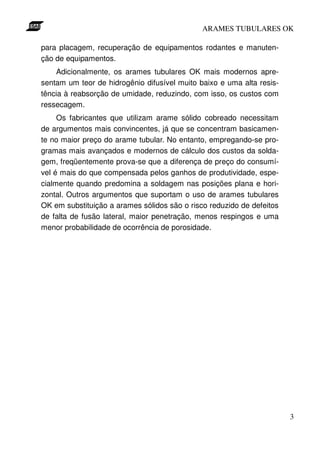 ARAMES TUBULARES OK

para placagem, recuperação de equipamentos rodantes e manuten-
ção de equipamentos.
    Adicionalmente, os arames tubulares OK mais modernos apre-
sentam um teor de hidrogênio difusível muito baixo e uma alta resis-
tência à reabsorção de umidade, reduzindo, com isso, os custos com
ressecagem.
     Os fabricantes que utilizam arame sólido cobreado necessitam
de argumentos mais convincentes, já que se concentram basicamen-
te no maior preço do arame tubular. No entanto, empregando-se pro-
gramas mais avançados e modernos de cálculo dos custos da solda-
gem, freqüentemente prova-se que a diferença de preço do consumí-
vel é mais do que compensada pelos ganhos de produtividade, espe-
cialmente quando predomina a soldagem nas posições plana e hori-
zontal. Outros argumentos que suportam o uso de arames tubulares
OK em substituição a arames sólidos são o risco reduzido de defeitos
de falta de fusão lateral, maior penetração, menos respingos e uma
menor probabilidade de ocorrência de porosidade.




                                                                       3
 