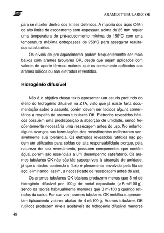 ARAMES TUBULARES OK

     para se manter dentro dos limites definidos. A maioria dos aços C-Mn
     de alto limite de escoamento com espessura acima de 25 mm requer
     uma temperatura de pré-aquecimento mínima de 150°C com uma
     temperatura máxima entrepasses de 250°C para assegurar resulta-
     dos satisfatórios.
         Os níveis de pré-aquecimento podem freqüentemente ser mais
     baixos com arames tubulares OK, desde que sejam aplicados com
     valores de aporte térmico maiores que os comumente aplicados aos
     arames sólidos ou aos eletrodos revestidos.


     Hidrogênio difusível

          Não é o objetivo desse texto apresentar um estudo profundo do
     efeito do hidrogênio difusível na ZTA, visto que já existe farta docu-
     mentação sobre o assunto, porém devem ser tecidos alguns comen-
     tários a respeito de arames tubulares OK. Eletrodos revestidos bási-
     cos possuem uma predisposição à absorção de umidade, sendo fre-
     qüentemente necessária uma ressecagem antes do uso. No entanto,
     alguns avanços nas formulações dos revestimentos melhoraram sen-
     sivelmente sua tolerância. Os eletrodos revestidos rutílicos não po-
     dem ser utilizados para soldas de alta responsabilidade porque, pela
     natureza de seu revestimento, possuem componentes que contêm
     água, porém são essenciais a um desempenho satisfatório. Os ara-
     mes tubulares OK não são tão susceptíveis à absorção de umidade,
     já que o núcleo contendo o fluxo é plenamente envolvido pela fita de
     aço, eliminando, assim, a necessidade de ressecagem antes do uso.
           Os arames tubulares OK básicos produzem menos que 5 ml de
     hidrogênio difusível por 100 g de metal depositado (< 5 ml/100 g),
     sendo os teores habitualmente menores que 3 ml/100 g quando reti-
     rados da caixa. Por sua vez, arames tubulares OK metálicos apresen-
     tam tipicamente valores abaixo de 4 ml/100 g. Arames tubulares OK
     rutílicos produzem níveis aceitáveis de hidrogênio difusível menores

48
 