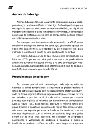 ARAMES TUBULARES OK

    Arames de baixa liga

        Arames tubulares OK são largamente empregados para a solda-
    gem de aços de alta resistência e baixa liga. Estão disponíveis para a
    soldagem de aços ao molibdênio, ao cromo-molibdênio, ao níquel, ao
    manganês-molibdênio e aços temperados e revenidos. A combinação
    de um gás de proteção externo com os componentes do fluxo produz
    um metal de solda de alta pureza.
        Por exemplo, para temperaturas de teste abaixo de -30°C, é ne-
    cessário o emprego de arames de baixa liga, geralmente ligados ao
    níquel (Ni) para melhorar a tenacidade ou ao molibdênio (Mo) para
    melhorar a resistência à tração ou uma combinação de ambos.
        Em arames tubulares OK do tipo 1% Ni e para temperaturas na
    faixa de -20°C, podem ser alcançados aumentos na produtividade
    através de aumentos no aporte térmico e na taxa de deposição. Nes-
    se caso, a queda na tenacidade que ocorreria nos metais de solda de
    aço C-Mn é compensada pelo teor de 1% Ni.


    Procedimentos de soldagem

         Em qualquer procedimento de soldagem onde seja requerida te-
   nacidade a baixas temperaturas, a seqüência de passes decidirá o
   refino da estrutura produzida sem necessariamente afetar a produtivi-
   dade de forma negativa. Cordões largos e oscilação excessiva devem
   ser evitados, e por isso a técnica de vários passes por camada
   (filetado) após o passe de raiz deve ser adotada o mais cedo possível
   (veja a Figura 16a). Essa técnica assegura o máximo refino dos
   grãos. Embora a seqüência de passes da Figura 16b possa ser des-
   crita como inadequada, pode ser aplicada se for inevitável, mas as
   camadas depositadas com a técnica de oscilação larga (trançado)
   devem ser as mais finas possíveis. Na soldagem na progressão
   ascendente, a velocidade de soldagem é pequena, e existe a
50 tendência a produzir cordões de solda mais largos com aportes
 