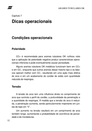 ARAMES TUBULARES OK


     Capítulo 7

     Dicas operacionais


     Condições operacionais


     Polaridade

         CC+ é recomendada para arames tubulares OK rutílicos visto
     que a aplicação de polaridade negativa produz características opera-
     cionais inferiores e pode eventualmente causar porosidade.
         Alguns arames tubulares OK metálicos funcionam bem em CC+
     e em CC-, enquanto que outros arames desse mesmo tipo e os bási-
     cos operam melhor com CC-, resultando em uma ação mais efetiva
     do arco e em um acabamento do cordão de solda com quantidade
     reduzida de respingos.


     Tensão

          A tensão do arco tem uma influência direta no comprimento do
     arco que controla o perfil do cordão, a profundidade da penetração e
     a quantidade de respingos. À medida que a tensão do arco é reduzi-
     da, a penetração aumenta, sendo particularmente importante em jun-
     tas de topo em “V”.
         Um aumento na tensão resultará em um comprimento de arco
     também longo, aumentando a probabilidade de ocorrência de porosi-
     dade e de mordeduras.
52
 