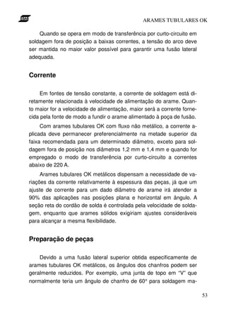 ARAMES TUBULARES OK

    Quando se opera em modo de transferência por curto-circuito em
soldagem fora de posição a baixas correntes, a tensão do arco deve
ser mantida no maior valor possível para garantir uma fusão lateral
adequada.


Corrente

     Em fontes de tensão constante, a corrente de soldagem está di-
retamente relacionada à velocidade de alimentação do arame. Quan-
to maior for a velocidade de alimentação, maior será a corrente forne-
cida pela fonte de modo a fundir o arame alimentado à poça de fusão.
     Com arames tubulares OK com fluxo não metálico, a corrente a-
plicada deve permanecer preferencialmente na metade superior da
faixa recomendada para um determinado diâmetro, exceto para sol-
dagem fora de posição nos diâmetros 1,2 mm e 1,4 mm e quando for
empregado o modo de transferência por curto-circuito a correntes
abaixo de 220 A.
     Arames tubulares OK metálicos dispensam a necessidade de va-
riações da corrente relativamente à espessura das peças, já que um
ajuste de corrente para um dado diâmetro de arame irá atender a
90% das aplicações nas posições plana e horizontal em ângulo. A
seção reta do cordão de solda é controlada pela velocidade de solda-
gem, enquanto que arames sólidos exigiriam ajustes consideráveis
para alcançar a mesma flexibilidade.


Preparação de peças

    Devido a uma fusão lateral superior obtida especificamente de
arames tubulares OK metálicos, os ângulos dos chanfros podem ser
geralmente reduzidos. Por exemplo, uma junta de topo em “V” que
normalmente teria um ângulo de chanfro de 60° para soldagem ma-

                                                                         53
 