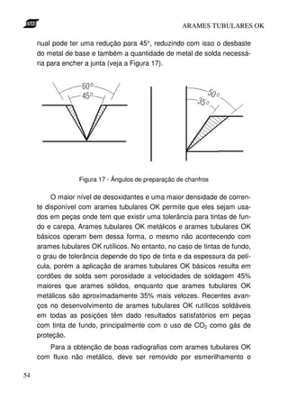 ARAMES TUBULARES OK

     nual pode ter uma redução para 45°, reduzindo com isso o desbaste
     do metal de base e também a quantidade de metal de solda necessá-
     ria para encher a junta (veja a Figura 17).




                  Figura 17 - Ângulos de preparação de chanfros

          O maior nível de desoxidantes e uma maior densidade de corren-
     te disponível com arames tubulares OK permite que eles sejam usa-
     dos em peças onde tem que existir uma tolerância para tintas de fun-
     do e carepa. Arames tubulares OK metálicos e arames tubulares OK
     básicos operam bem dessa forma, o mesmo não acontecendo com
     arames tubulares OK rutílicos. No entanto, no caso de tintas de fundo,
     o grau de tolerância depende do tipo de tinta e da espessura da pelí-
     cula, porém a aplicação de arames tubulares OK básicos resulta em
     cordões de solda sem porosidade a velocidades de soldagem 45%
     maiores que arames sólidos, enquanto que arames tubulares OK
     metálicos são aproximadamente 35% mais velozes. Recentes avan-
     ços no desenvolvimento de arames tubulares OK rutílicos soldáveis
     em todas as posições têm dado resultados satisfatórios em peças
     com tinta de fundo, principalmente com o uso de CO2 como gás de
     proteção.
        Para a obtenção de boas radiografias com arames tubulares OK
     com fluxo não metálico, deve ser removido por esmerilhamento o

54
 