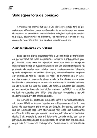ARAMES TUBULARES OK


     Soldagem fora de posição

         A maioria dos arames tubulares OK pode ser soldada fora de po-
     sição para diâmetros menores. Contudo, deve ser tomado um cuida-
     do especial na escolha do consumível em relação à aplicação propos-
     ta porque, dependendo do diâmetro, são requeridas técnicas de ma-
     nipulação bem diferentes para se obter resultados ótimos.


     Arames tubulares OK rutílicos

          Esse tipo de arame tubular permite o uso do modo de transferên-
     cia por aerossol em todas as posições, inclusive a sobrecabeça, pro-
     porcionando altas taxas de deposição. Adicionalmente, as excepcio-
     nais características de fusão resultantes têm um efeito significativo na
     produção de soldas sem defeito. Isso é particularmente relevante
     quando comparado ao arame sólido que, necessariamente, só pode
     ser empregado fora de posição no modo de transferência por curto-
     circuito. A menor penetração desse modo de transferência e a maior
     habilidade e concentração requeridas aumentam o risco de ocorrên-
     cia de defeitos de falta de fusão. Os arames tubulares OK rutílicos
     podem alcançar taxas de deposição maiores que 3 Kg/h na posição
     vertical, comparados com 1 Kg/h dos eletrodos revestidos e aproxi-
     madamente 2 Kg/h dos arames sólidos.
          As técnicas de soldagem requeridas para a vertical ascendente
     são quase idênticas às empregadas na soldagem manual tanto para
     juntas de topo quanto para juntas em ângulo. Entretanto, passes de
     raiz em juntas de topo com abertura na raiz, onde são necessários
     cordões de solda com penetração uniforme, não são recomendados,
     devido à alta energia do arco e à fluidez da poça de fusão, bem como
     por causa da necessidade de se preparar as juntas com alta precisão,
     o que não é considerado muito prático. Nesses casos, recomenda-se
56
 
