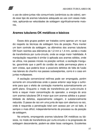 ARAMES TUBULARES OK

o uso de cobre-juntas não consumíveis (cerâmicos ou de cobre), sen-
do esse tipo de arames tubulares adequado ao uso com esses mate-
riais, aplicando-se velocidades de soldagem significativamente maio-
res.


Arames tubulares OK metálicos e básicos

     Esses dois grupos podem ser tratados como apenas um no que
diz respeito às técnicas de soldagem fora de posição. Para manter
um bom controle da soldagem, os diâmetros dos arames tubulares
OK ficam restritos aos diâmetros de 1,2 mm e 1,4 mm, sendo o modo
de transferência por curto-circuito, onde se exige maior habilidade. A
manipulação requerida é similar à aplicada aos arames sólidos, onde
se utiliza, nos passes iniciais na posição vertical, a oscilação triangu-
lar, garantindo que o perfil do cordão de solda permaneça plano e
sem cristas, que poderia levar a possíveis defeitos de falta de fusão
nas laterais do chanfro nos passes subseqüentes, como é o caso em
juntas multipasses.
     A oscilação convencional retilínea pode ser empregada, porém
somente em circunstâncias onde o passe anterior seja largo o sufici-
ente para que o efeito de contração mantenha automaticamente um
perfil plano. Enquanto o modo de transferência por curto-circuito é
lento e requer maior concentração do operador, a energia do arco
com arames tubulares OK é maior que com arames sólidos e a possi-
bilidade de defeitos, especialmente colagem, é substancialmente
reduzida. O passe de raiz em uma junta de topo com abertura na raiz,
onde é requerida a penetração total com acesso por um só lado, é
sempre o mais difícil, independentemente do processo ou da posição
de soldagem.
    No entanto, empregando arames tubulares OK metálicos ou bá-
sicos, no modo de transferência por curto-circuito e na progressão de
soldagem descendente, podem-se obter boas vantagens. Excelentes

                                                                            57
 
