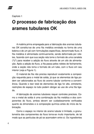 ARAMES TUBULARES OK


    Capítulo 1

    O processo de fabricação dos
    arames tubulares OK


         A matéria prima empregada para a fabricação dos arames tubula-
    res OK constitui-se de uma fita metálica enrolada na forma de uma
    bobina e de um pó com formulações específicas, denominado fluxo. A
    fita metálica é alimentada continuamente, sendo deformada por role-
    tes, fazendo com que sua seção reta tome o formato de uma canaleta
    ("U") para receber a adição do fluxo através de um silo de alimenta-
    ção. Após a adição do fluxo, a fita passa pelos roletes de fechamento,
    onde a seção reta toma o formato de um tubo, com o fluxo em seu
    interior (veja a Figura 1).
         O material da fita não precisa reproduzir exatamente a composi-
    ção requerida para o metal de solda, já que os elementos de liga po-
    dem ser adicionados ao fluxo do arame tubular conforme a conveni-
    ência. Quando o teor total de elementos de liga for alto, entretanto,
    restrições de espaço no tubo podem obrigar ao uso de uma fita liga-
    da.
         A fabricação de arames tubulares requer controles precisos. Co-
    mo o metal de solda é uma combinação da fita metálica e dos com-
    ponentes do fluxo, ambos devem ser cuidadosamente verificados
    quanto às dimensões e à composição química antes do início da fa-
    bricação.
        Como o espaço no interior do arame tubular é limitado, a granu-
    lometria dos componentes do fluxo torna-se muito importante, de tal
    modo que as partículas de pó se acomodem entre si. Os ingredientes

4
 