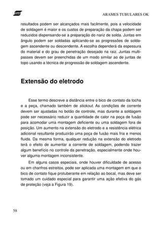 ARAMES TUBULARES OK

     resultados podem ser alcançados mais facilmente, pois a velocidade
     de soldagem é maior e os custos de preparação da chapa podem ser
     reduzidos dispensando-se a preparação do nariz de solda. Juntas em
     ângulo podem ser soldadas aplicando-se as progressões de solda-
     gem ascendente ou descendente. A escolha dependerá da espessura
     do material e do grau de penetração desejado na raiz. Juntas multi-
     passes devem ser preenchidas de um modo similar ao de juntas de
     topo usando a técnica de progressão de soldagem ascendente.




     Extensão do eletrodo

          Esse termo descreve a distância entre o bico de contato da tocha
     e a peça, chamado também de stickout. As condições de corrente
     devem ser ajustadas no botão de controle, mas durante a soldagem
     pode ser necessário reduzir a quantidade de calor na poça de fusão
     para acomodar uma montagem deficiente ou uma soldagem fora de
     posição. Um aumento na extensão do eletrodo e a resistência elétrica
     adicional resultante produzirão uma poça de fusão mais fria e menos
     fluida. Da mesma forma, qualquer redução na extensão do eletrodo
     terá o efeito de aumentar a corrente de soldagem, podendo trazer
     algum benefício no controle da penetração, especialmente onde hou-
     ver alguma montagem inconsistente.
          Em alguns casos especiais, onde houver dificuldade de acesso
     ou em chanfros estreitos, pode ser aplicada uma montagem em que o
     bico de contato fique protuberante em relação ao bocal, mas deve ser
     tomado um cuidado especial para garantir uma ação efetiva do gás
     de proteção (veja a Figura 19).




58
 