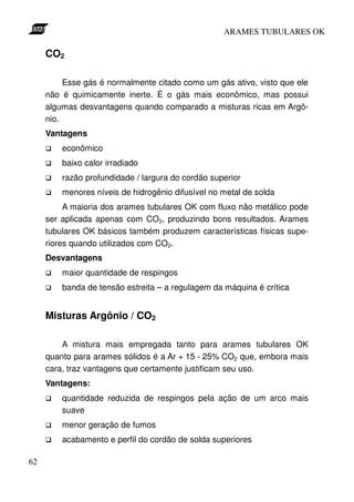 ARAMES TUBULARES OK

     CO2

          Esse gás é normalmente citado como um gás ativo, visto que ele
     não é quimicamente inerte. É o gás mais econômico, mas possui
     algumas desvantagens quando comparado a misturas ricas em Argô-
     nio.
     Vantagens
         econômico
         baixo calor irradiado
         razão profundidade / largura do cordão superior
         menores níveis de hidrogênio difusível no metal de solda
          A maioria dos arames tubulares OK com fluxo não metálico pode
     ser aplicada apenas com CO2, produzindo bons resultados. Arames
     tubulares OK básicos também produzem características físicas supe-
     riores quando utilizados com CO2.
     Desvantagens
         maior quantidade de respingos
         banda de tensão estreita – a regulagem da máquina é crítica


     Misturas Argônio / CO2

         A mistura mais empregada tanto para arames tubulares OK
     quanto para arames sólidos é a Ar + 15 - 25% CO2 que, embora mais
     cara, traz vantagens que certamente justificam seu uso.
     Vantagens:
         quantidade reduzida de respingos pela ação de um arco mais
         suave
         menor geração de fumos
         acabamento e perfil do cordão de solda superiores

62
 