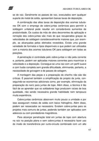ARAMES TUBULARES OK

se de raiz. Geralmente os passes de raiz, executados sem qualquer
suporte de metal de solda, apresentam baixas taxas de deposição.
     A combinação das altas taxas de deposição dos arames tubula-
res OK com o emprego de cobre-juntas cerâmicos para permitir a
soldagem unilateral pode resultar em consideráveis aumentos de
produtividade. Os custos da mão de obra decorrentes da aplicação e
remoção dos cobre-juntas são mais do que recuperados graças às
velocidades de soldagem consideravelmente maiores que, por exem-
plo, as alcançadas pelos eletrodos revestidos. Existe uma grande
variedade de formatos e tipos disponíveis e que podem ser utilizados
com a maioria dos arames tubulares OK para soldagem em todas as
posições.
     A penetração é controlada pelo cobre-juntas e não pela corrente
e, portanto, podem ser aplicadas maiores correntes para maximizar a
velocidade e a deposição. Consegue-se uma raiz com um perfil suave
e com fusão completa sem grande dificuldade, eliminando, portanto, a
necessidade de goivagem e de passes de selagem.
      A montagem das peças e a preparação do chanfro não são tão
críticas. É possível também a simplificação do projeto da junta, con-
seguindo-se economias adicionais como, por exemplo, eliminação da
preparação do nariz para juntas de topo. Além disso, a técnica é tão
fácil de se aprender que os soldadores logo produzem raízes de boa
qualidade, não sendo necessária grande habilidade nem tampouco
muita experiência.
     Cobre-juntas cerâmicos absorvem muito pouco a umidade e por
isso asseguram metais de solda com baixo hidrogênio. Além disso,
podem ser ressecados se necessário. Existem cobre-juntas para os
projetos mais comuns de juntas, podendo também ser aplicados com
adesivos ou com prendedores magnéticos.
    Para alcançar penetração total em juntas de topo com abertura
na raiz na posição plana e sem cobre-juntas é necessário fazer uso
do modo de transferência por curto-circuito combinado com um alto

                                                                        65
 
