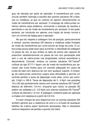 ARAMES TUBULARES OK

     grau de atenção por parte do operador. A transferência por curto-
     circuito também restringe a escolha dos arames tubulares OK a bási-
     cos ou metálicos, já que os rutílicos só operam eficientemente no
     modo de transferência por aerossol. O emprego de cobre-juntas ce-
     râmico elimina esse problema, removendo a restrição de escolha e
     permitindo o uso do modo de transferência por aerossol. A raiz pode,
     portanto, ser concluída em apenas uma fração do tempo normal e
     com um mínimo de fadiga para o operador.
           No que diz respeito à soldagem fora de posição, particularmente
     a vertical, arames tubulares OK básicos e metálicos estão limitados
     ao modo de transferência por curto-circuito ao longo da junta. O co-
     bre-juntas pouco pode fazer para aumentar a velocidade de soldagem
     no passe de raiz, já que ambos os tipos de arame são capazes de
     preencher satisfatoriamente um passe de raiz com penetração total
     sem o uso de cobre-juntas nas progressões vertical ascendente e
                                                                         ®
     descendente. Contudo, embora os arames tubulares OK Tubrod
     rutílicos do tipo E71T-1 façam uso do modo de transferência por ae-
     rossol, são muito fluidos para um controle adequado em casos de
     juntas de topo com abertura de raiz sem qualquer suporte. O empre-
     go de cobre-juntas cerâmicos supera essa dificuldade e permite um
     controle perfeito a taxas de deposição muito altas, como, por exem-
     plo, 3 Kg/h a 180 A. Taxas de deposição de 3 - 4 Kg/h nas posições
                                                                         ®
     1G e 2G são perfeitamente viáveis com arames tubulares OK Tubrod
     básicos de diâmetro 1,6 mm, enquanto que raízes na posição 3G
                                                                         ®
     podem ser soldadas a 2 - 2,5 Kg/h com arames tubulares OK Tubrod
     rutílicos de diâmetro 1,2 mm. A soldagem unilateral pode ser aplicada
     a chapas com espessura a partir de 4,0 mm.
         A maior energia do arco disponível com os arames tubulares OK
     também garante que a reabertura do arco e a re-fusão de quaisquer
     defeitos de cratera sejam facilmente alcançados. Não é necessário
     nenhum dispositivo de partida a quente (hot start).



66
 