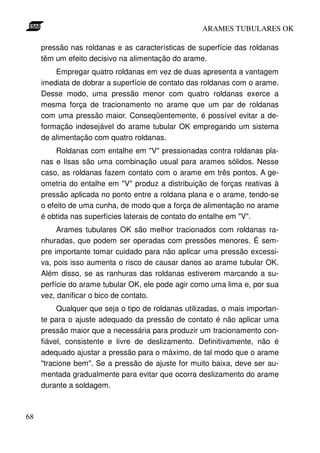 ARAMES TUBULARES OK

     pressão nas roldanas e as características de superfície das roldanas
     têm um efeito decisivo na alimentação do arame.
         Empregar quatro roldanas em vez de duas apresenta a vantagem
     imediata de dobrar a superfície de contato das roldanas com o arame.
     Desse modo, uma pressão menor com quatro roldanas exerce a
     mesma força de tracionamento no arame que um par de roldanas
     com uma pressão maior. Conseqüentemente, é possível evitar a de-
     formação indesejável do arame tubular OK empregando um sistema
     de alimentação com quatro roldanas.
          Roldanas com entalhe em "V" pressionadas contra roldanas pla-
     nas e lisas são uma combinação usual para arames sólidos. Nesse
     caso, as roldanas fazem contato com o arame em três pontos. A ge-
     ometria do entalhe em "V" produz a distribuição de forças reativas à
     pressão aplicada no ponto entre a roldana plana e o arame, tendo-se
     o efeito de uma cunha, de modo que a força de alimentação no arame
     é obtida nas superfícies laterais de contato do entalhe em "V".
          Arames tubulares OK são melhor tracionados com roldanas ra-
     nhuradas, que podem ser operadas com pressões menores. É sem-
     pre importante tomar cuidado para não aplicar uma pressão excessi-
     va, pois isso aumenta o risco de causar danos ao arame tubular OK.
     Além disso, se as ranhuras das roldanas estiverem marcando a su-
     perfície do arame tubular OK, ele pode agir como uma lima e, por sua
     vez, danificar o bico de contato.
          Qualquer que seja o tipo de roldanas utilizadas, o mais importan-
     te para o ajuste adequado da pressão de contato é não aplicar uma
     pressão maior que a necessária para produzir um tracionamento con-
     fiável, consistente e livre de deslizamento. Definitivamente, não é
     adequado ajustar a pressão para o máximo, de tal modo que o arame
     "tracione bem". Se a pressão de ajuste for muito baixa, deve ser au-
     mentada gradualmente para evitar que ocorra deslizamento do arame
     durante a soldagem.



68
 