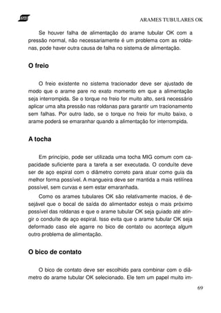 ARAMES TUBULARES OK

    Se houver falha de alimentação do arame tubular OK com a
pressão normal, não necessariamente é um problema com as rolda-
nas, pode haver outra causa de falha no sistema de alimentação.


O freio

     O freio existente no sistema tracionador deve ser ajustado de
modo que o arame pare no exato momento em que a alimentação
seja interrompida. Se o torque no freio for muito alto, será necessário
aplicar uma alta pressão nas roldanas para garantir um tracionamento
sem falhas. Por outro lado, se o torque no freio for muito baixo, o
arame poderá se emaranhar quando a alimentação for interrompida.


A tocha

    Em princípio, pode ser utilizada uma tocha MIG comum com ca-
pacidade suficiente para a tarefa a ser executada. O conduíte deve
ser de aço espiral com o diâmetro correto para atuar como guia da
melhor forma possível. A mangueira deve ser mantida a mais retilínea
possível, sem curvas e sem estar emaranhada.
     Como os arames tubulares OK são relativamente macios, é de-
sejável que o bocal de saída do alimentador esteja o mais próximo
possível das roldanas e que o arame tubular OK seja guiado até atin-
gir o conduíte de aço espiral. Isso evita que o arame tubular OK seja
deformado caso ele agarre no bico de contato ou aconteça algum
outro problema de alimentação.


O bico de contato

    O bico de contato deve ser escolhido para combinar com o diâ-
metro do arame tubular OK selecionado. Ele tem um papel muito im-
                                                                          69
 