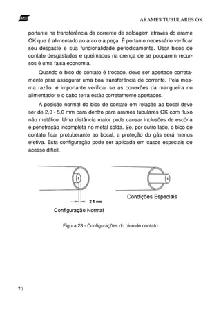 ARAMES TUBULARES OK

     portante na transferência da corrente de soldagem através do arame
     OK que é alimentado ao arco e à peça. É portanto necessário verificar
     seu desgaste e sua funcionalidade periodicamente. Usar bicos de
     contato desgastados e queimados na crença de se pouparem recur-
     sos é uma falsa economia.
         Quando o bico de contato é trocado, deve ser apertado correta-
     mente para assegurar uma boa transferência de corrente. Pela mes-
     ma razão, é importante verificar se as conexões da mangueira no
     alimentador e o cabo terra estão corretamente apertados.
          A posição normal do bico de contato em relação ao bocal deve
     ser de 2,0 - 5,0 mm para dentro para arames tubulares OK com fluxo
     não metálico. Uma distância maior pode causar inclusões de escória
     e penetração incompleta no metal solda. Se, por outro lado, o bico de
     contato ficar protuberante ao bocal, a proteção do gás será menos
     efetiva. Esta configuração pode ser aplicada em casos especiais de
     acesso difícil.




                   Figura 23 - Configurações do bico de contato




70
 