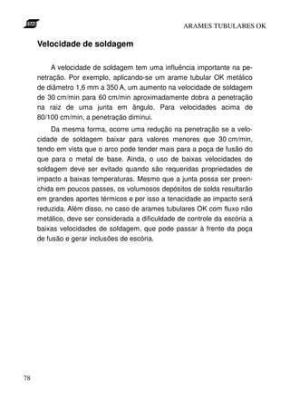 ARAMES TUBULARES OK

     Velocidade de soldagem

         A velocidade de soldagem tem uma influência importante na pe-
     netração. Por exemplo, aplicando-se um arame tubular OK metálico
     de diâmetro 1,6 mm a 350 A, um aumento na velocidade de soldagem
     de 30 cm/min para 60 cm/min aproximadamente dobra a penetração
     na raiz de uma junta em ângulo. Para velocidades acima de
     80/100 cm/min, a penetração diminui.
          Da mesma forma, ocorre uma redução na penetração se a velo-
     cidade de soldagem baixar para valores menores que 30 cm/min,
     tendo em vista que o arco pode tender mais para a poça de fusão do
     que para o metal de base. Ainda, o uso de baixas velocidades de
     soldagem deve ser evitado quando são requeridas propriedades de
     impacto a baixas temperaturas. Mesmo que a junta possa ser preen-
     chida em poucos passes, os volumosos depósitos de solda resultarão
     em grandes aportes térmicos e por isso a tenacidade ao impacto será
     reduzida. Além disso, no caso de arames tubulares OK com fluxo não
     metálico, deve ser considerada a dificuldade de controle da escória a
     baixas velocidades de soldagem, que pode passar à frente da poça
     de fusão e gerar inclusões de escória.




78
 