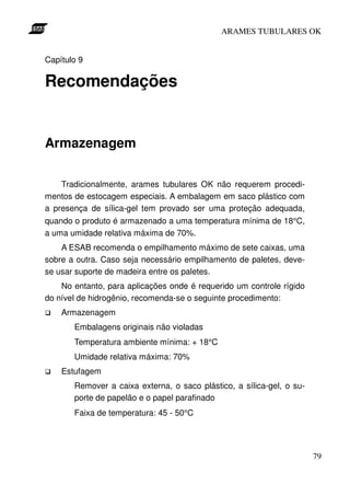 ARAMES TUBULARES OK


Capítulo 9

Recomendações


Armazenagem

    Tradicionalmente, arames tubulares OK não requerem procedi-
mentos de estocagem especiais. A embalagem em saco plástico com
a presença de sílica-gel tem provado ser uma proteção adequada,
quando o produto é armazenado a uma temperatura mínima de 18°C,
a uma umidade relativa máxima de 70%.
    A ESAB recomenda o empilhamento máximo de sete caixas, uma
sobre a outra. Caso seja necessário empilhamento de paletes, deve-
se usar suporte de madeira entre os paletes.
    No entanto, para aplicações onde é requerido um controle rígido
do nível de hidrogênio, recomenda-se o seguinte procedimento:
    Armazenagem
       Embalagens originais não violadas
       Temperatura ambiente mínima: + 18°C
       Umidade relativa máxima: 70%
    Estufagem
       Remover a caixa externa, o saco plástico, a sílica-gel, o su-
       porte de papelão e o papel parafinado
       Faixa de temperatura: 45 - 50°C




                                                                       79
 