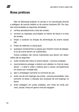 ARAMES TUBULARES OK


     Boas práticas

         Não há diferenças práticas no serviço e na manutenção durante
     a soldagem de arames sólidos ou de arames tubulares OK. Por isso,
     são recomendadas as seguintes atividades:
         verificar periodicamente o bico de contato;
         remover os respingos acumulados no interior do bocal e no bico
         de contato;
         limpar o conduíte na direção de alimentação do arame tubular
         OK;
         limpar as roldanas e o bocal guia;
         quaisquer componentes ou peças que mostrem sinais de desgas-
         te ou de avaria devem ser substituídos.
         Outros cuidados não menos importantes que devem ser obser-
     vados são os seguintes:
         evitar contato das mãos no arame tubular – provoca oxidação;
         recomendamos proteger a bobina com plástico no final do expe-
         diente – o ideal é voltar a bobina para a estufa, principalmente
         em locais com umidade alta;
         abrir a embalagem somente no momento do uso;
         evitar uso de anti-respingo nas juntas – provoca porosidade. Usar
         somente no bocal, e atenção aos excessos de anti-respingo no
         bocal;
         evitar soldagem em juntas oxidadas, com tintas de fundo (pri-
         mer), zarcão, tintas em geral e tinta de traçagem.




80
 