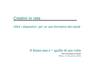 Creativi in rete
Oltre i dispositivi: per un uso formativo dei social
Il futuro non è + quello di una volta
Maria Maddalena Mapelli
Milano, 19-20 gennaio 2009
 