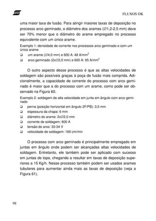 FLUXOS OK

     uma maior taxa de fusão. Para atingir maiores taxas de deposição no
     processo arco geminado, o diâmetro dos arames (∅1,2-2,5 mm) deve
     ser 70% menor que o diâmetro do arame empregado no processo
     equivalente com um único arame.
     Exemplo 1: densidade de corrente nos processos arco geminado e com um
     único arame
                                               2
         um arame (∅4,0 mm) e 600 A: 48 A/mm
                                                      2
         arco geminado (2x∅2,0 mm) e 600 A: 95 A/mm


         O outro aspecto desse processo é que as altas velocidades de
     soldagem são possíveis graças à poça de fusão mais comprida. Adi-
     cionalmente, a capacidade de corrente do processo com arco gemi-
     nado é maior que a do processo com um arame, como pode ser ob-
     servado na Figura 60.
     Exemplo 2: soldagem de alta velocidade em junta em ângulo com arco gemi-
     nado
         perna (posição horizontal em ângulo 2F/PB): 3,5 mm
         espessura da chapa: 6 mm
         diâmetro do arame: 2x∅2,0 mm
         corrente de soldagem: 800 A
         tensão do arco: 33-34 V
         velocidade de soldagem: 160 cm/min


          O processo com arco geminado é principalmente empregado em
     juntas em ângulo onde podem ser alcançadas altas velocidades de
     soldagem. Entretanto, ele também pode ser aplicado com sucesso
     em juntas de topo, chegando a resultar em taxas de deposição supe-
     riores a 15 Kg/h. Nesse processo também podem ser usados arames
     tubulares para aumentar ainda mais as taxas de deposição (veja a
     Figura 61).




98
 