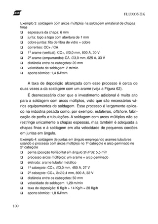 FLUXOS OK

      Exemplo 3: soldagem com arcos múltiplos na soldagem unilateral de chapas
      finas
            espessura da chapa: 6 mm
            junta: topo a topo com abertura de 1 mm
            cobre-juntas: fita de fibra de vidro + cobre
            correntes: CC+ / CA
           o
          1 arame (vertical): CC+, ∅3,0 mm, 800 A, 30 V
           o
          2 arame (empurrando): CA, ∅3,0 mm, 625 A, 33 V
          distância entre os cabeçotes: 20 mm
          velocidade de soldagem: 2 m/min
          aporte térmico: 1,4 KJ/mm


          A taxa de deposição alcançada com esse processo é cerca de
      duas vezes a da soldagem com um arame (veja a Figura 62).
           É desnecessário dizer que o investimento adicional é muito alto
      para a soldagem com arcos múltiplos, visto que são necessários vá-
      rios equipamentos de soldagem. Esse processo é largamente aplica-
      do na indústria pesada como, por exemplo, estaleiros, offshore, fabri-
      cação de perfis e tubulações. A soldagem com arcos múltiplos não se
      restringe unicamente a chapas espessas, mas também é adequada a
      chapas finas e à soldagem em alta velocidade de pequenos cordões
      em juntas em ângulo.
      Exemplo 4: soldagem de juntas em ângulo empregando arames tubulares
      usando o processo com arcos múltiplos no 1º cabeçote e arco geminado no
      2º cabeçote
           perna (posição horizontal em ângulo 2F/PB): 5,5 mm
           processo arcos múltiplos: um arame + arco geminado
           eletrodo: arame tubular metálico
          1º cabeçote: CC+, ∅3,0 mm, 450 A, 27 V
          2º cabeçote: CC+, 2x∅2,4 mm, 800 A, 32 V
          distância entre os cabeçotes: 50 mm
          velocidade de soldagem: 1,20 m/min
          taxa de deposição: 6 Kg/h + 14 Kg/h = 20 Kg/h
          aporte térmico: 1,8 KJ/mm


100
 