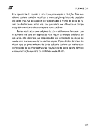 FLUXOS OK

lhor aparência do cordão e reduzidas penetração e diluição. Pós me-
tálicos podem também modificar a composição química do depósito
de solda final. Os pós podem ser adicionados à frente da poça de fu-
são ou diretamente sobre ela, por gravidade ou utilizando o campo
magnético em torno do arame para transportá-los.
    Testes realizados com adições de pós metálicos confirmaram que
o aumento na taxa de deposição não requer a energia adicional de
um arco, não deteriora as propriedades de tenacidade do metal de
solda nem aumenta os riscos de fissuração. Esses testes também in-
dicam que as propriedades da junta soldada podem ser melhoradas
controlando-se as microestruturas resultantes do baixo aporte térmico
e da composição química do metal de solda diluído.




                                                                        103
 