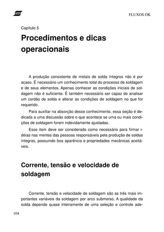 FLUXOS OK


      Capítulo 5

      Procedimentos e dicas
      operacionais


          A produção consistente de metais de solda íntegros não é por
      acaso. É necessário um conhecimento total do processo de soldagem
      e de seus elementos. Apenas conhecer as condições iniciais de sol-
      dagem não é suficiente. É também necessário ser capaz de analisar
      um cordão de solda e alterar as condições de soldagem no que for
      requerido.
          Para auxiliar na absorção desse conhecimento, essa seção é de-
      dicada a uma discussão sobre o que acontece se uma ou mais condi-
      ções de soldagem forem indevidamente ajustadas.
           Esse item deve ser considerado como necessário para firmar i-
      déias nas mentes das pessoas responsáveis pela produção de soldas
      íntegras, possuindo boa aparência e propriedades mecânicas aceitá-
      veis.



      Corrente, tensão e velocidade de
      soldagem

          Corrente, tensão e velocidade de soldagem são as três mais im-
      portantes variáveis da soldagem por arco submerso. A qualidade da
      solda depende quase inteiramente de uma seleção e controle ade-

104
 