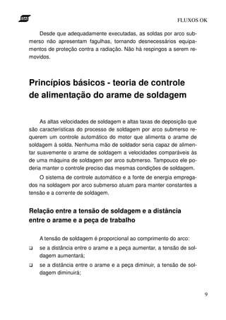 FLUXOS OK

   Desde que adequadamente executadas, as soldas por arco sub-
merso não apresentam fagulhas, tornando desnecessários equipa-
mentos de proteção contra a radiação. Não há respingos a serem re-
movidos.




Princípios básicos - teoria de controle
de alimentação do arame de soldagem

     As altas velocidades de soldagem e altas taxas de deposição que
são características do processo de soldagem por arco submerso re-
querem um controle automático do motor que alimenta o arame de
soldagem à solda. Nenhuma mão de soldador seria capaz de alimen-
tar suavemente o arame de soldagem a velocidades comparáveis às
de uma máquina de soldagem por arco submerso. Tampouco ele po-
deria manter o controle preciso das mesmas condições de soldagem.
    O sistema de controle automático e a fonte de energia emprega-
dos na soldagem por arco submerso atuam para manter constantes a
tensão e a corrente de soldagem.


Relação entre a tensão de soldagem e a distância
entre o arame e a peça de trabalho

    A tensão de soldagem é proporcional ao comprimento do arco:
    se a distância entre o arame e a peça aumentar, a tensão de sol-
    dagem aumentará;
    se a distância entre o arame e a peça diminuir, a tensão de sol-
    dagem diminuirá;



                                                                       9
 