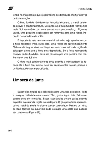 FLUXOS OK

      lência no material até que o calor tenha se distribuído melhor através
      de toda a seção.
          O fluxo fundido não deve ser removido enquanto o metal de sol-
      da estiver a alta temperatura. Deixando-se o fluxo fundido resfriar, fica
      mais fácil removê-lo com uma escova com pouco esforço. Algumas
      vezes, uma pequena seção pode ser removida para uma rápida ins-
      peção da superfície de solda.
           É importante que nenhum material estranho seja apanhado com
      o fluxo reciclado. Para evitar isso, uma região de aproximadamente
      300 mm de largura deve ser limpa em ambos os lados da região de
      soldagem antes que o fluxo seja depositado. Se o fluxo recuperado
      contiver partes fundidas, deve ser passado por uma peneira com ma-
      lha menor que 3,2 mm.
           O fluxo está completamente seco quando é transportado da fá-
      brica. Se o fluxo ficar úmido, deve ser secado antes do uso, porque a
      umidade pode causar porosidade.




      Limpeza da junta

           Superfícies limpas são essenciais para uma boa soldagem. Todo
      e qualquer material estranho como óleo, graxa, água, tinta, óxidos ou
      carepa deve ser removido. Essas substâncias geram gases quando
      expostas ao calor da região de soldagem. O gás pode ficar aprisiona-
      do no metal de solda fundido e causar porosidade. Mesmo um risco
      de lápis térmico na superfície pode estragar uma solda que poderia
      ser boa (veja a Figura 67).




108
 
