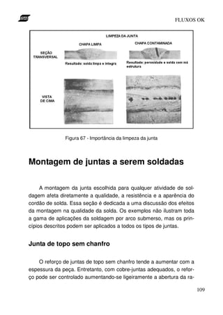 FLUXOS OK




              Figura 67 - Importância da limpeza da junta




Montagem de juntas a serem soldadas

     A montagem da junta escolhida para qualquer atividade de sol-
dagem afeta diretamente a qualidade, a resistência e a aparência do
cordão de solda. Essa seção é dedicada a uma discussão dos efeitos
da montagem na qualidade da solda. Os exemplos não ilustram toda
a gama de aplicações da soldagem por arco submerso, mas os prin-
cípios descritos podem ser aplicados a todos os tipos de juntas.


Junta de topo sem chanfro

    O reforço de juntas de topo sem chanfro tende a aumentar com a
espessura da peça. Entretanto, com cobre-juntas adequados, o refor-
ço pode ser controlado aumentando-se ligeiramente a abertura da ra-

                                                                      109
 