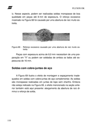 FLUXOS OK

      iz. Nesse aspecto, podem ser realizadas soldas monopasse de boa
      qualidade em peças até 8 mm de espessura. O reforço excessivo
      mostrado na Figura 68 foi causado por uma abertura de raiz muito es-
      treita.




      Figura 68 - Reforço excessivo causado por uma abertura de raiz muito es-
                  treita

          Peças com espessura acima de 8,0 mm necessitam de uma pre-
      paração em "V" ou podem ser soldadas de ambos os lados até es-
      pessuras de 16 mm.


      Soldas com cobre-juntas de aço

            A Figura 69 ilustra o efeito de montagem e espaçamento inade-
      quados em soldas com cobre-juntas de aço complementar. As soldas
      são monopasse realizadas em juntas de topo sem chanfro. Embora
      não esteja indicado na Figura 69, o efeito mencionado na seção ante-
      rior também está aqui presente: alargamento da abertura de raiz di-
      minui o reforço de solda.




110
 