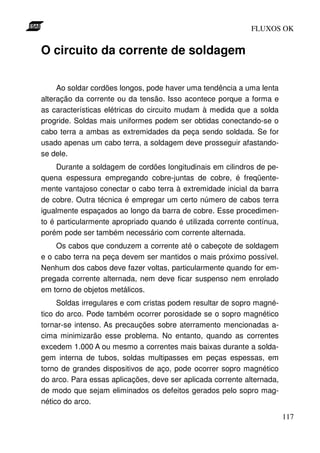 FLUXOS OK


O circuito da corrente de soldagem

     Ao soldar cordões longos, pode haver uma tendência a uma lenta
alteração da corrente ou da tensão. Isso acontece porque a forma e
as características elétricas do circuito mudam à medida que a solda
progride. Soldas mais uniformes podem ser obtidas conectando-se o
cabo terra a ambas as extremidades da peça sendo soldada. Se for
usado apenas um cabo terra, a soldagem deve prosseguir afastando-
se dele.
     Durante a soldagem de cordões longitudinais em cilindros de pe-
quena espessura empregando cobre-juntas de cobre, é freqüente-
mente vantajoso conectar o cabo terra à extremidade inicial da barra
de cobre. Outra técnica é empregar um certo número de cabos terra
igualmente espaçados ao longo da barra de cobre. Esse procedimen-
to é particularmente apropriado quando é utilizada corrente contínua,
porém pode ser também necessário com corrente alternada.
    Os cabos que conduzem a corrente até o cabeçote de soldagem
e o cabo terra na peça devem ser mantidos o mais próximo possível.
Nenhum dos cabos deve fazer voltas, particularmente quando for em-
pregada corrente alternada, nem deve ficar suspenso nem enrolado
em torno de objetos metálicos.
     Soldas irregulares e com cristas podem resultar de sopro magné-
tico do arco. Pode também ocorrer porosidade se o sopro magnético
tornar-se intenso. As precauções sobre aterramento mencionadas a-
cima minimizarão esse problema. No entanto, quando as correntes
excedem 1.000 A ou mesmo a correntes mais baixas durante a solda-
gem interna de tubos, soldas multipasses em peças espessas, em
torno de grandes dispositivos de aço, pode ocorrer sopro magnético
do arco. Para essas aplicações, deve ser aplicada corrente alternada,
de modo que sejam eliminados os defeitos gerados pelo sopro mag-
nético do arco.

                                                                        117
 