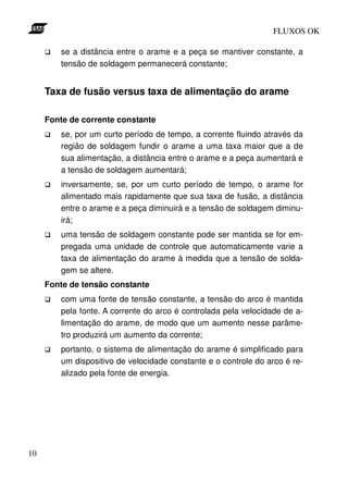 FLUXOS OK

        se a distância entre o arame e a peça se mantiver constante, a
        tensão de soldagem permanecerá constante;


     Taxa de fusão versus taxa de alimentação do arame

     Fonte de corrente constante
        se, por um curto período de tempo, a corrente fluindo através da
        região de soldagem fundir o arame a uma taxa maior que a de
        sua alimentação, a distância entre o arame e a peça aumentará e
        a tensão de soldagem aumentará;
        inversamente, se, por um curto período de tempo, o arame for
        alimentado mais rapidamente que sua taxa de fusão, a distância
        entre o arame e a peça diminuirá e a tensão de soldagem diminu-
        irá;
        uma tensão de soldagem constante pode ser mantida se for em-
        pregada uma unidade de controle que automaticamente varie a
        taxa de alimentação do arame à medida que a tensão de solda-
        gem se altere.
     Fonte de tensão constante
        com uma fonte de tensão constante, a tensão do arco é mantida
        pela fonte. A corrente do arco é controlada pela velocidade de a-
        limentação do arame, de modo que um aumento nesse parâme-
        tro produzirá um aumento da corrente;
        portanto, o sistema de alimentação do arame é simplificado para
        um dispositivo de velocidade constante e o controle do arco é re-
        alizado pela fonte de energia.




10
 