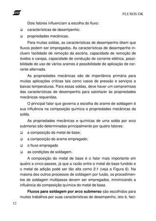 FLUXOS OK

         Dois fatores influenciam a escolha do fluxo:
         características de desempenho;
         propriedades mecânicas.
          Para muitas soldas, as características de desempenho ditam que
     fluxos podem ser empregados. As características de desempenho in-
     cluem facilidade de remoção da escória, capacidade de remoção de
     óxidos e carepa, capacidade de condução de corrente elétrica, possi-
     bilidade de uso de vários arames e possibilidade de aplicação de cor-
     rente alternada.
         As propriedades mecânicas são de importância primária para
     muitas aplicações críticas tais como vasos de pressão e serviços a
     baixas temperaturas. Para essas soldas, deve haver um compromisso
     das características de desempenho para satisfazer às propriedades
     mecânicas requeridas.
         O principal fator que governa a escolha do arame de soldagem é
     sua influência na composição química e propriedades mecânicas da
     solda.
        As propriedades mecânicas e químicas de uma solda por arco
     submerso são determinadas principalmente por quatro fatores:
         a composição do metal de base;
         a composição do arame empregado;
         o fluxo empregado
         as condições de soldagem.
          A composição do metal de base é o fator mais importante em
     quatro a cinco passes, já que a razão entre o metal de base fundido e
     o metal de adição pode ser tão alta como 2:1 (veja a Figura 6). Na
     maioria dos outros processos de soldagem por fusão, os procedimen-
     tos de soldagem multipasse devem ser empregados, minimizando a
     influência da composição química do metal de base.
         Fluxos para soldagem por arco submerso são escolhidos para
     muitos trabalhos por suas características de desempenho, isto é, faci-
12
 