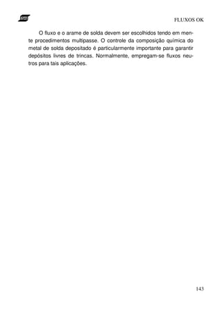 FLUXOS OK

     O fluxo e o arame de solda devem ser escolhidos tendo em men-
te procedimentos multipasse. O controle da composição química do
metal de solda depositado é particularmente importante para garantir
depósitos livres de trincas. Normalmente, empregam-se fluxos neu-
tros para tais aplicações.




                                                                       143
 