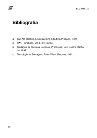 FLUXOS OK




      Bibliografia


        Sub Arc Welding, ESAB Welding & Cutting Products, 1999
        AWS Handbook, Vol. 2, 8th Edition
        Soldagem & Técnicas Conexas: Processos, Ivan Guerra Macha-
        do, 1996
        Tecnologia da Soldagem, Paulo Villani Marques, 1991




144
 