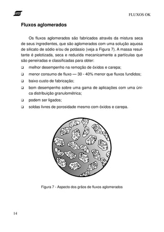 FLUXOS OK

     Fluxos aglomerados

          Os fluxos aglomerados são fabricados através da mistura seca
     de seus ingredientes, que são aglomerados com uma solução aquosa
     de silicato de sódio e/ou de potássio (veja a Figura 7). A massa resul-
     tante é pelotizada, seca e reduzida mecanicamente a partículas que
     são peneiradas e classificadas para obter:
         melhor desempenho na remoção de óxidos e carepa;
         menor consumo de fluxo — 30 - 40% menor que fluxos fundidos;
         baixo custo de fabricação;
         bom desempenho sobre uma gama de aplicações com uma úni-
         ca distribuição granulométrica;
         podem ser ligados;
         soldas livres de porosidade mesmo com óxidos e carepa.




                Figura 7 - Aspecto dos grãos de fluxos aglomerados




14
 