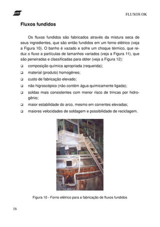 FLUXOS OK

     Fluxos fundidos

         Os fluxos fundidos são fabricados através da mistura seca de
     seus ingredientes, que são então fundidos em um forno elétrico (veja
     a Figura 10). O banho é vazado e sofre um choque térmico, que re-
     duz o fluxo a partículas de tamanhos variados (veja a Figura 11), que
     são peneiradas e classificadas para obter (veja a Figura 12):
         composição química apropriada (requerida);
         material (produto) homogêneo;
         custo de fabricação elevado;
         não higroscópico (não contém água quimicamente ligada);
         soldas mais consistentes com menor risco de trincas por hidro-
         gênio;
         maior estabilidade do arco, mesmo em correntes elevadas;
         maiores velocidades de soldagem e possibilidade de reciclagem.




            Figura 10 - Forno elétrico para a fabricação de fluxos fundidos


16
 