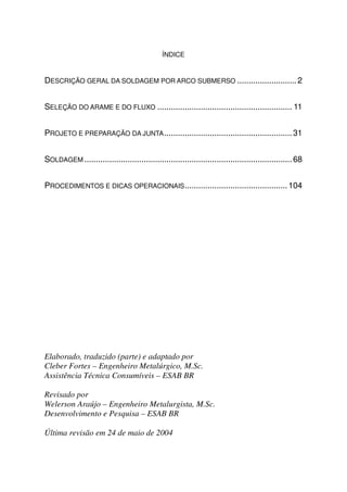 ÍNDICE


DESCRIÇÃO GERAL DA SOLDAGEM POR ARCO SUBMERSO .......................... 2


SELEÇÃO DO ARAME E DO FLUXO ........................................................... 11


PROJETO E PREPARAÇÃO DA JUNTA ........................................................ 31


SOLDAGEM ........................................................................................... 68


PROCEDIMENTOS E DICAS OPERACIONAIS ............................................. 104




Elaborado, traduzido (parte) e adaptado por
Cleber Fortes – Engenheiro Metalúrgico, M.Sc.
Assistência Técnica Consumíveis – ESAB BR

Revisado por
Welerson Araújo – Engenheiro Metalurgista, M.Sc.
Desenvolvimento e Pesquisa – ESAB BR

Última revisão em 24 de maio de 2004
 