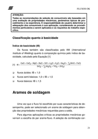 FLUXOS OK

ATENÇÃO:
Todas as recomendações de seleção de consumíveis são baseadas em
uma avaliação de propriedades mecânicas, parâmetros típicos de pro-
cedimento e na experiência. É responsabilidade do usuário determinar a
adequação dos consumíveis à sua aplicação, considerando os procedi-
mentos particulares a serem aplicados e os requisitos do trabalho espe-
cífico.


Classificação quanto à basicidade

Índice de basicidade (IB)
      Os fluxos também são classificados pelo IIW (International
Institute of Welding) quanto à composição química pelo índice de ba-
sicidade, calculado pela Equação [1]

           CaO + CaF2 + MgO + BaO + SiO + Li2O + K 2O + Na2O + 12 (MnO + FeO)
[1] IB =
                           SiO2 + 12 (Al2O3 + TiO2 + ZrO2 )


    fluxos ácidos: IB < 1,0
    fluxos semi-básicos: 1,0 ≤ IB < 1,5
    fluxos básicos: IB ≥ 1,5




Arames de soldagem

    Uma vez que o fluxo foi escolhido por suas características de de-
sempenho, pode ser selecionado um arame de soldagem para obten-
ção das propriedades mecânicas requeridas para a solda.
    Para algumas aplicações críticas as propriedades mecânicas go-
vernam a escolha do par arame-fluxo. A seleção da combinação cor-



                                                                                21
 